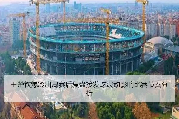 王楚钦爆冷出局赛后复盘接发球波动影响比赛节奏分析
